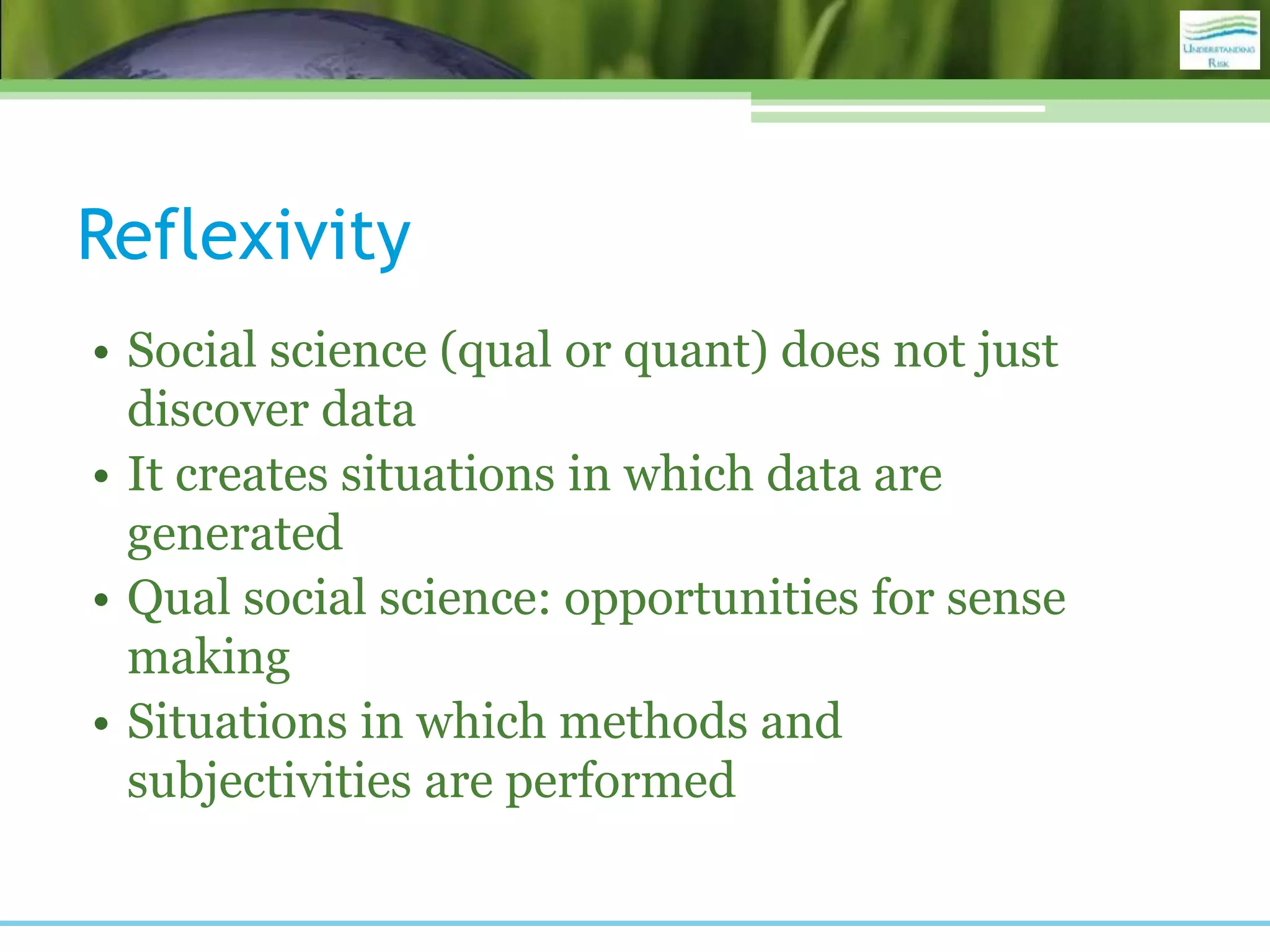 Reflexivity
• Social science (qual or quant) does not just
discover data
• It creates situations in which data are
generated
• Qual social science: opportunities for sense
making
• Situations in which methods and
subjectivities are performed
 