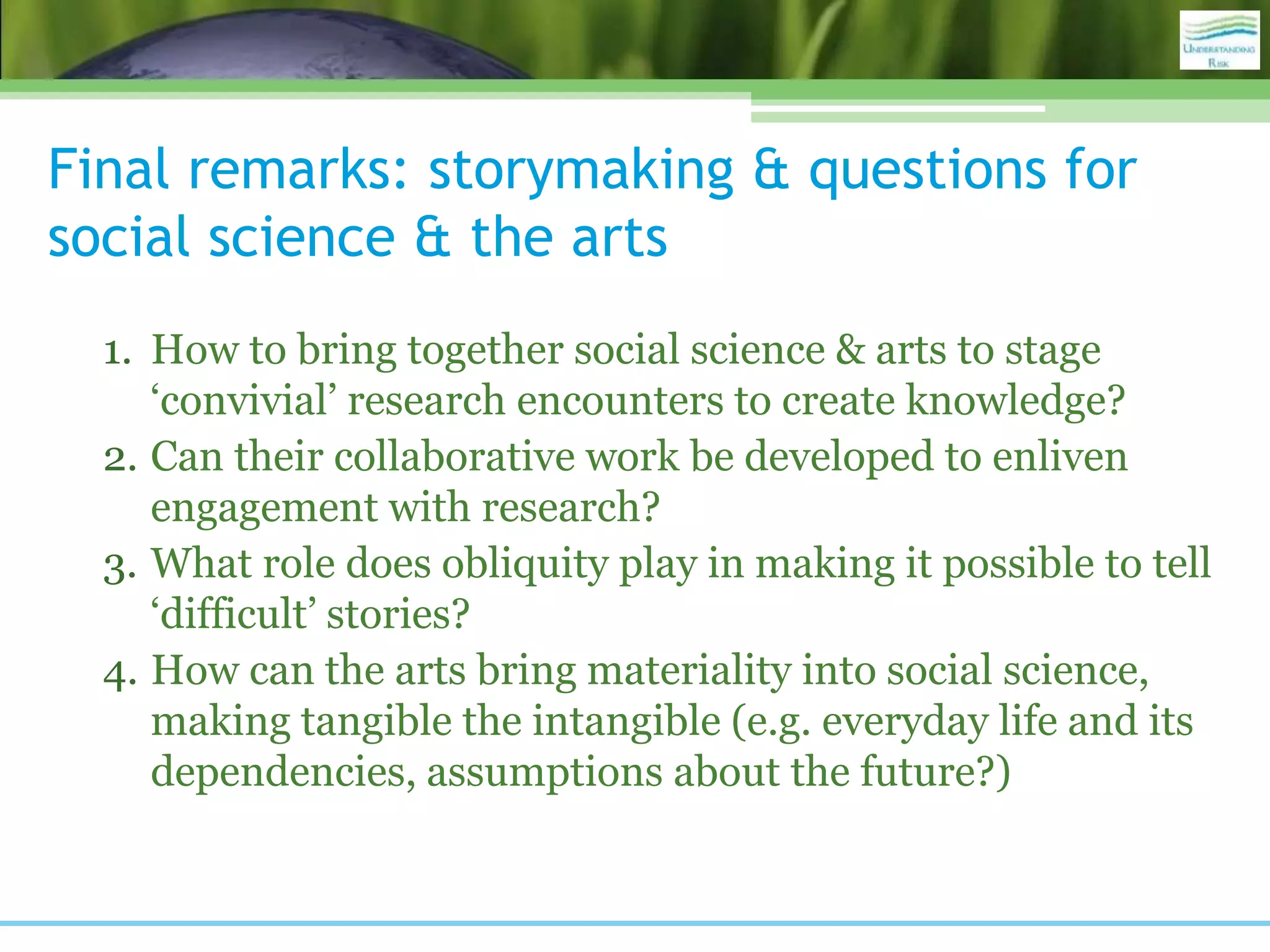 Final remarks: storymaking & questions for
social science & the arts
1. How to bring together social science & arts to stage
‘convivial’ research encounters to create knowledge?
2. Can their collaborative work be developed to enliven
engagement with research?
3. What role does obliquity play in making it possible to tell
‘difficult’ stories?
4. How can the arts bring materiality into social science,
making tangible the intangible (e.g. everyday life and its
dependencies, assumptions about the future?)
 