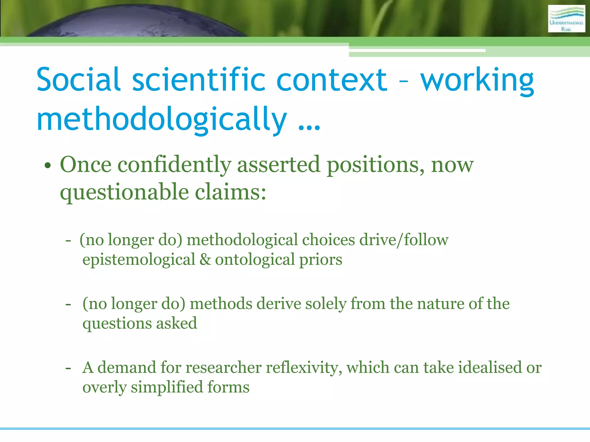 Social scientific context – working
methodologically …
• Once confidently asserted positions, now
questionable claims:
- (no longer do) methodological choices drive/follow
epistemological & ontological priors
- (no longer do) methods derive solely from the nature of the
questions asked
- A demand for researcher reflexivity, which can take idealised or
overly simplified forms
 