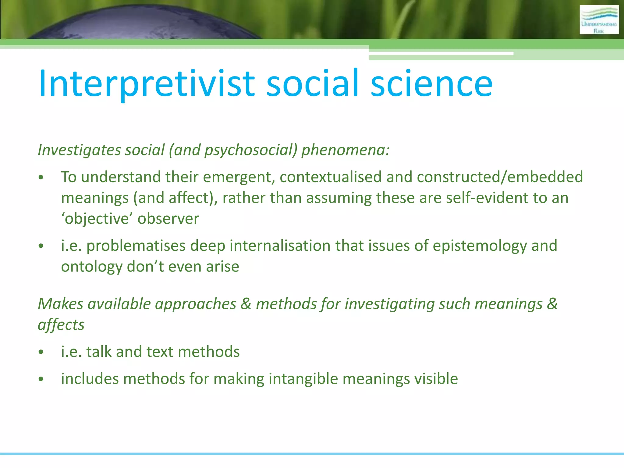 Interpretivist social science
Investigates social (and psychosocial) phenomena:
• To understand their emergent, contextualised and constructed/embedded
meanings (and affect), rather than assuming these are self-evident to an
‘objective’ observer
• i.e. problematises deep internalisation that issues of epistemology and
ontology don’t even arise
Makes available approaches & methods for investigating such meanings &
affects
• i.e. talk and text methods
• includes methods for making intangible meanings visible
 