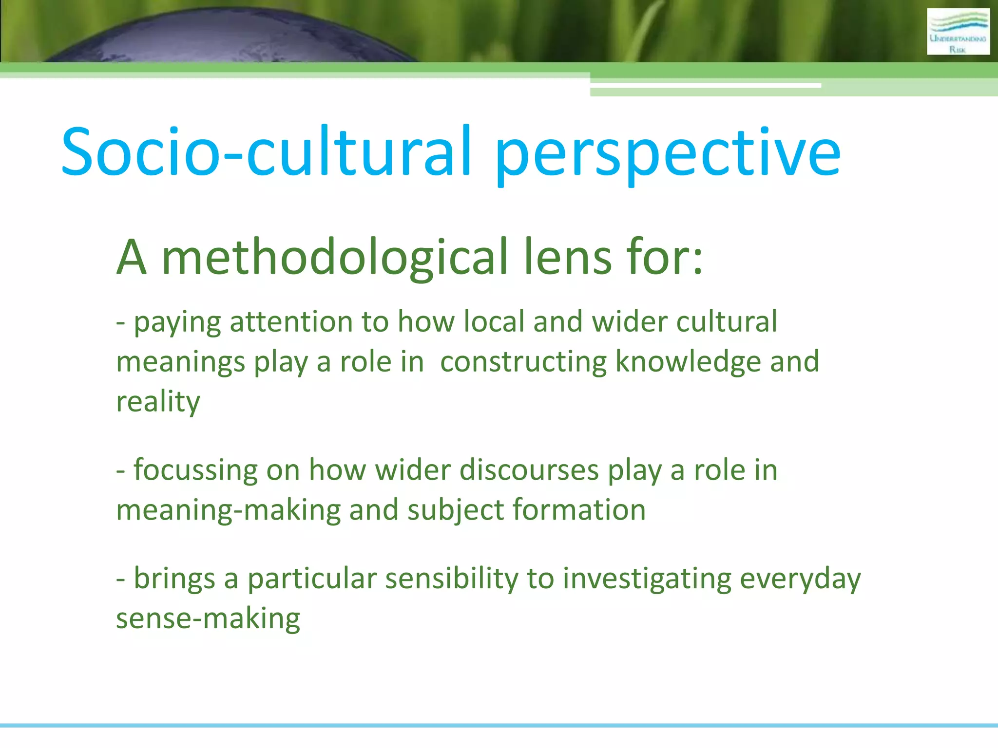 Socio-cultural perspective
A methodological lens for:
- paying attention to how local and wider cultural
meanings play a role in constructing knowledge and
reality
- focussing on how wider discourses play a role in
meaning-making and subject formation
- brings a particular sensibility to investigating everyday
sense-making
 