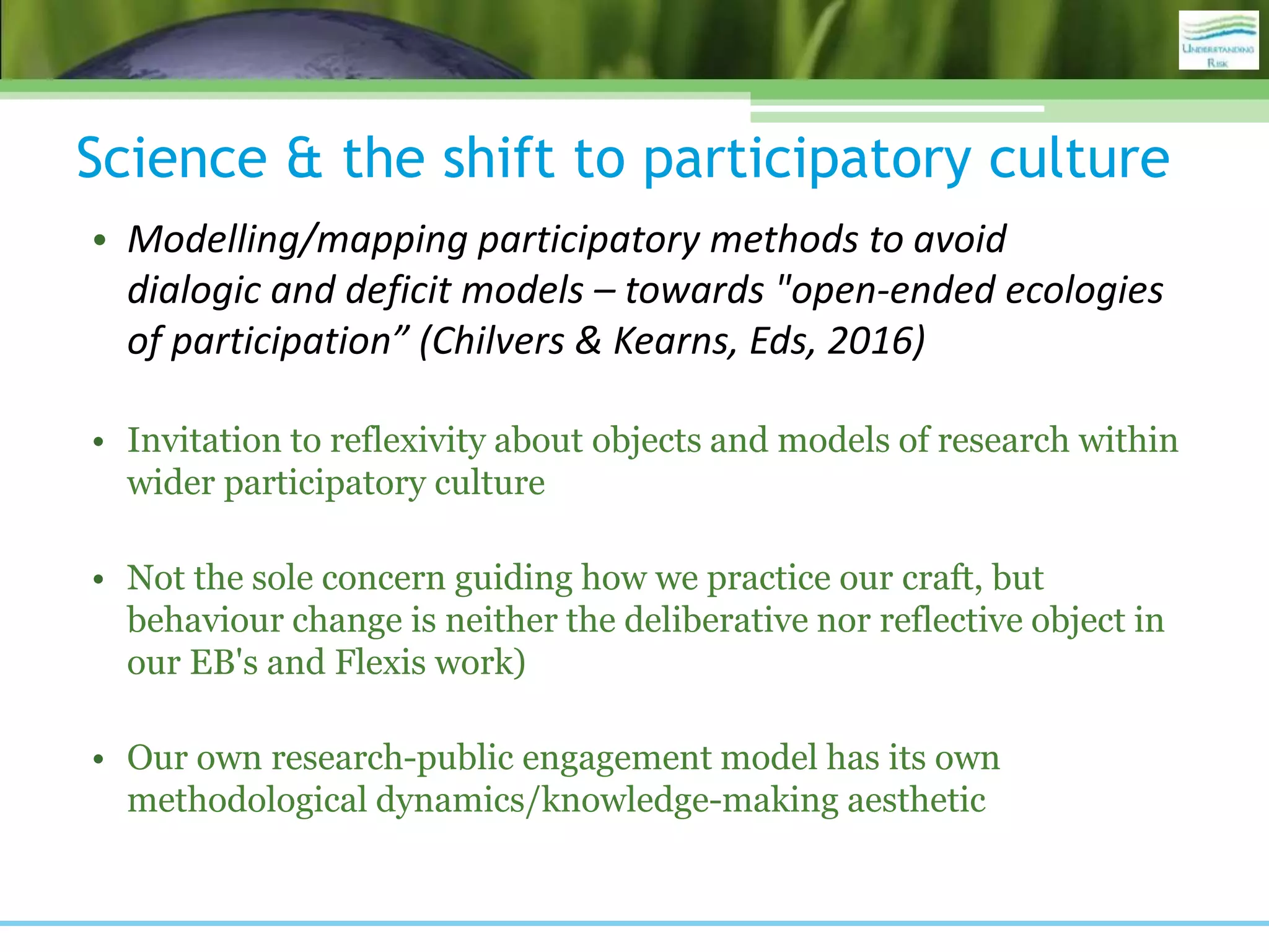 Science & the shift to participatory culture
• Modelling/mapping participatory methods to avoid
dialogic and deficit models – towards "open-ended ecologies
of participation” (Chilvers & Kearns, Eds, 2016)
• Invitation to reflexivity about objects and models of research within
wider participatory culture
• Not the sole concern guiding how we practice our craft, but
behaviour change is neither the deliberative nor reflective object in
our EB's and Flexis work)
• Our own research-public engagement model has its own
methodological dynamics/knowledge-making aesthetic
 