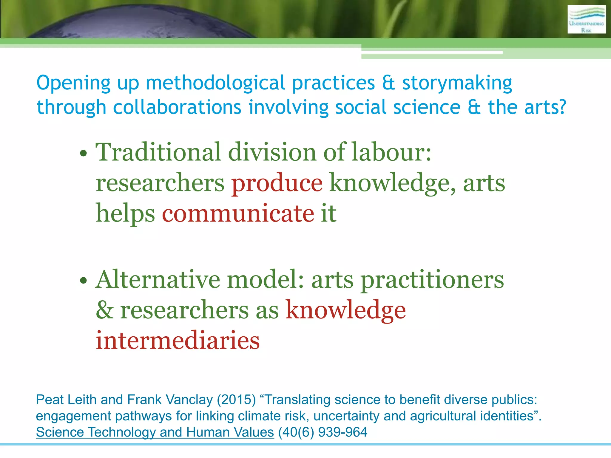 Opening up methodological practices & storymaking
through collaborations involving social science & the arts?
• Traditional division of labour:
researchers produce knowledge, arts
helps communicate it
• Alternative model: arts practitioners
& researchers as knowledge
intermediaries
Peat Leith and Frank Vanclay (2015) “Translating science to benefit diverse publics:
engagement pathways for linking climate risk, uncertainty and agricultural identities”.
Science Technology and Human Values (40(6) 939-964
 