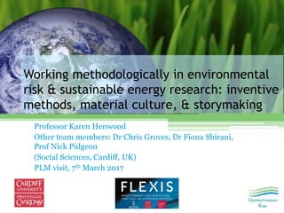 Working methodologically in environmental
risk & sustainable energy research: inventive
methods, material culture, & storymaking
Professor Karen Henwood
Other team members: Dr Chris Groves, Dr Fiona Shirani,
Prof Nick Pidgeon
(Social Sciences, Cardiff, UK)
PLM visit, 7th March 2017
 