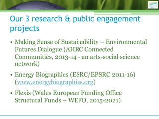 Our 3 research & public engagement
projects
• Making Sense of Sustainability – Environmental
Futures Dialogue (AHRC Connec...