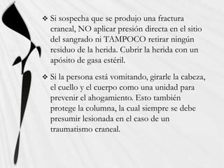    Si sospecha que se produjo una fractura
    craneal, NO aplicar presión directa en el sitio
    del sangrado ni TAMPOCO retirar ningún
    residuo de la herida. Cubrir la herida con un
    apósito de gasa estéril.
   Si la persona está vomitando, girarle la cabeza,
    el cuello y el cuerpo como una unidad para
    prevenir el ahogamiento. Esto también
    protege la columna, la cual siempre se debe
    presumir lesionada en el caso de un
    traumatismo craneal.
 