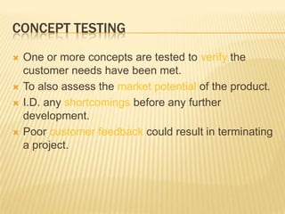 CONCEPT TESTING
   One or more concepts are tested to verify the
    customer needs have been met.
   To also assess the market potential of the product.
   I.D. any shortcomings before any further
    development.
   Poor customer feedback could result in terminating
    a project.
 