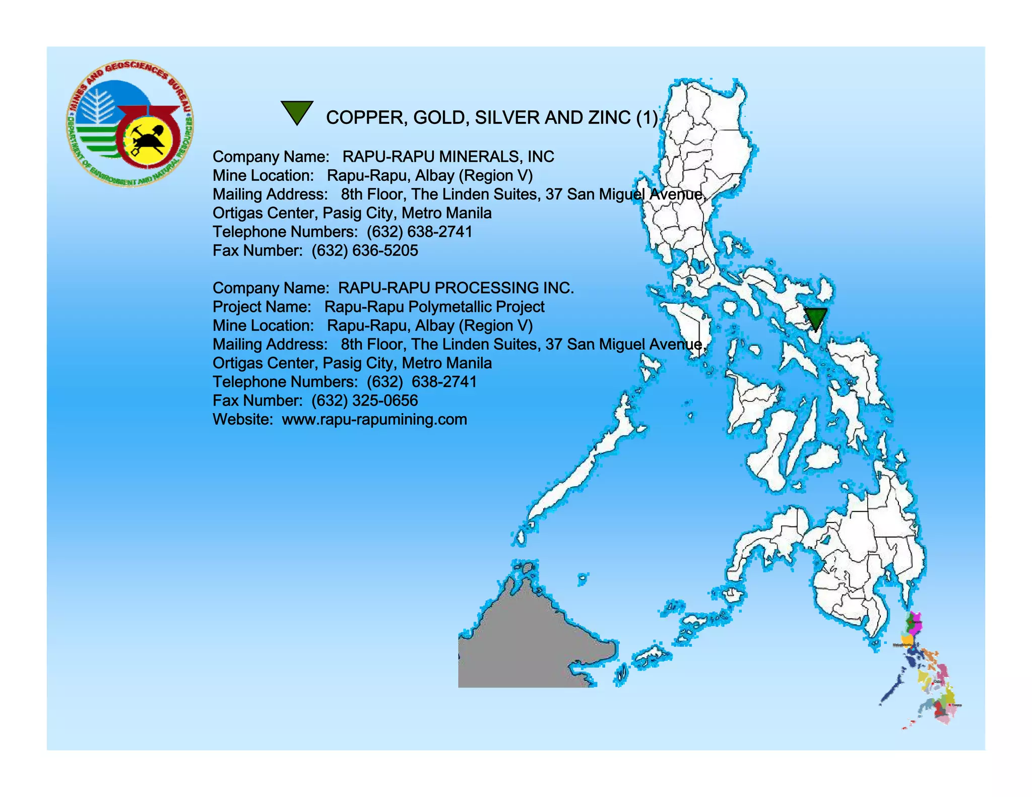COPPER, GOLD, SILVER AND ZINC (1)
Company Name: RAPU-RAPU MINERALS, INC
Mine Location: Rapu-Rapu, Albay (Region V)
Mailing Address: 8th Floor, The Linden Suites, 37 San Miguel Avenue,
Ortigas Center, Pasig City, Metro Manila
Telephone Numbers: (632) 638-2741
Fax Number: (632) 636-5205
636 5205
Company Name: RAPU-RAPU PROCESSING INC.
Project Name: Rapu-Rapu Polymetallic Project
Mine Location: Rapu-Rapu, Albay (Region V)
Mailing Address: 8th Floor, The Linden Suites, 37 San Miguel Avenue,
Ortigas Center, Pasig City, Metro Manila
Telephone Numbers: (632) 638-2741
Fax Number: (632) 325-0656
Website: www.rapu-rapumining.com

 