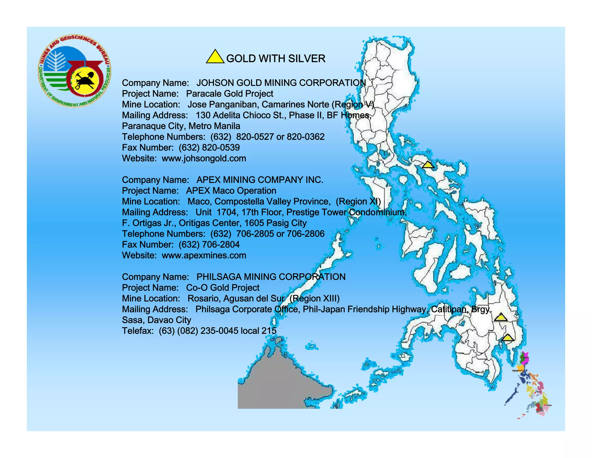 GOLD WITH SILVER
Company Name: JOHSON GOLD MINING CORPORATION
Project Name: Paracale Gold Project
Mine Location: Jose Panganiban, Camarines Norte (Region V)
Mailing Address: 130 Adelita Chioco St., Phase II, BF Homes,
Paranaque City, Metro Manila
Telephone Numbers: (632) 820-0527 or 820-0362
Fax Number: (632) 820-0539
Website: www.johsongold.com
Company Name: APEX MINING COMPANY INC.
Project Name: APEX Maco Operation
Mine Location: Maco Compostella Valley Province (Region XI)
Maco,
Province,
Mailing Address: Unit 1704, 17th Floor, Prestige Tower Condominium,
F. Ortigas Jr., Oritigas Center, 1605 Pasig City
Telephone Numbers: (632) 706-2805 or 706-2806
Fax Number: (632) 706-2804
Website: www.apexmines.com
Company Name: PHILSAGA MINING CORPORATION
Project Name: Co-O Gold Project
Mine Location: Rosario, Agusan del Sur (Region XIII)
Mailing Address: Philsaga Corporate Office, Phil-Japan Friendship Highway, Catitipan, Brgy.
Sasa, Davao City
Telefax: (63) (082) 235-0045 local 215

 