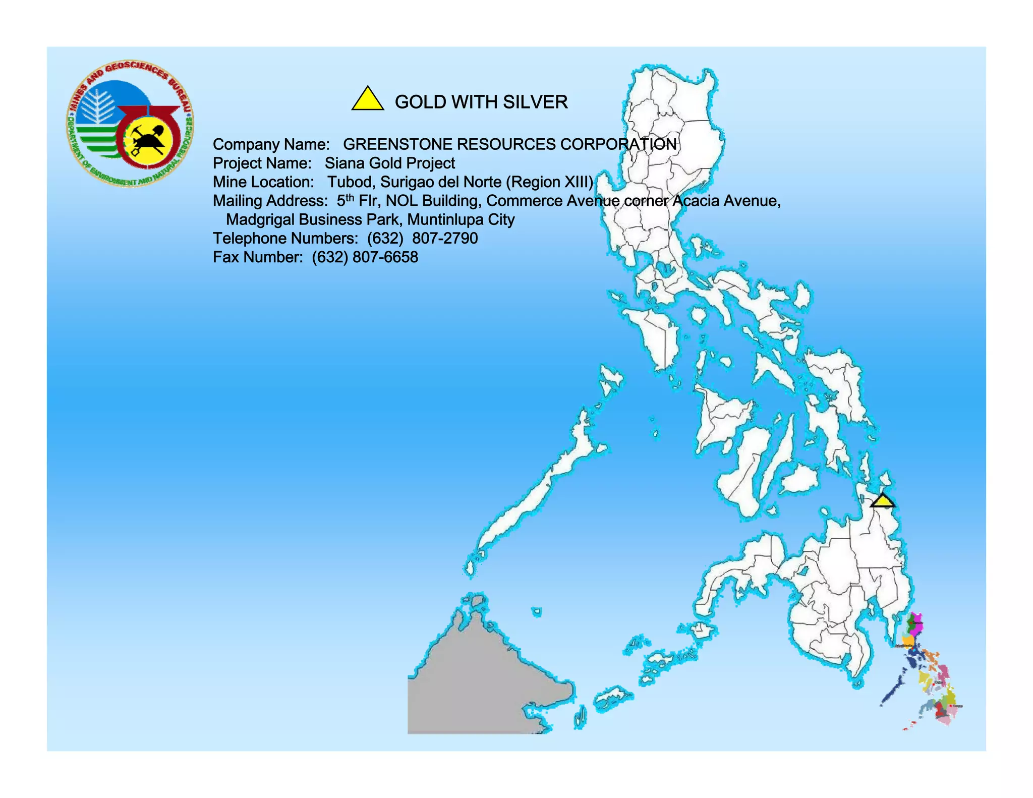 GOLD WITH SILVER
Company Name: GREENSTONE RESOURCES CORPORATION
Project Name: Siana Gold Project
Mine Location: Tubod, Surigao del Norte (Region XIII)
Mailing Address: 5th Flr, NOL Building, Commerce Avenue corner Acacia Avenue,
Madgrigal Business Park, Muntinlupa City
Telephone Numbers: (632) 807-2790
Fax Number: (632) 807-6658

 