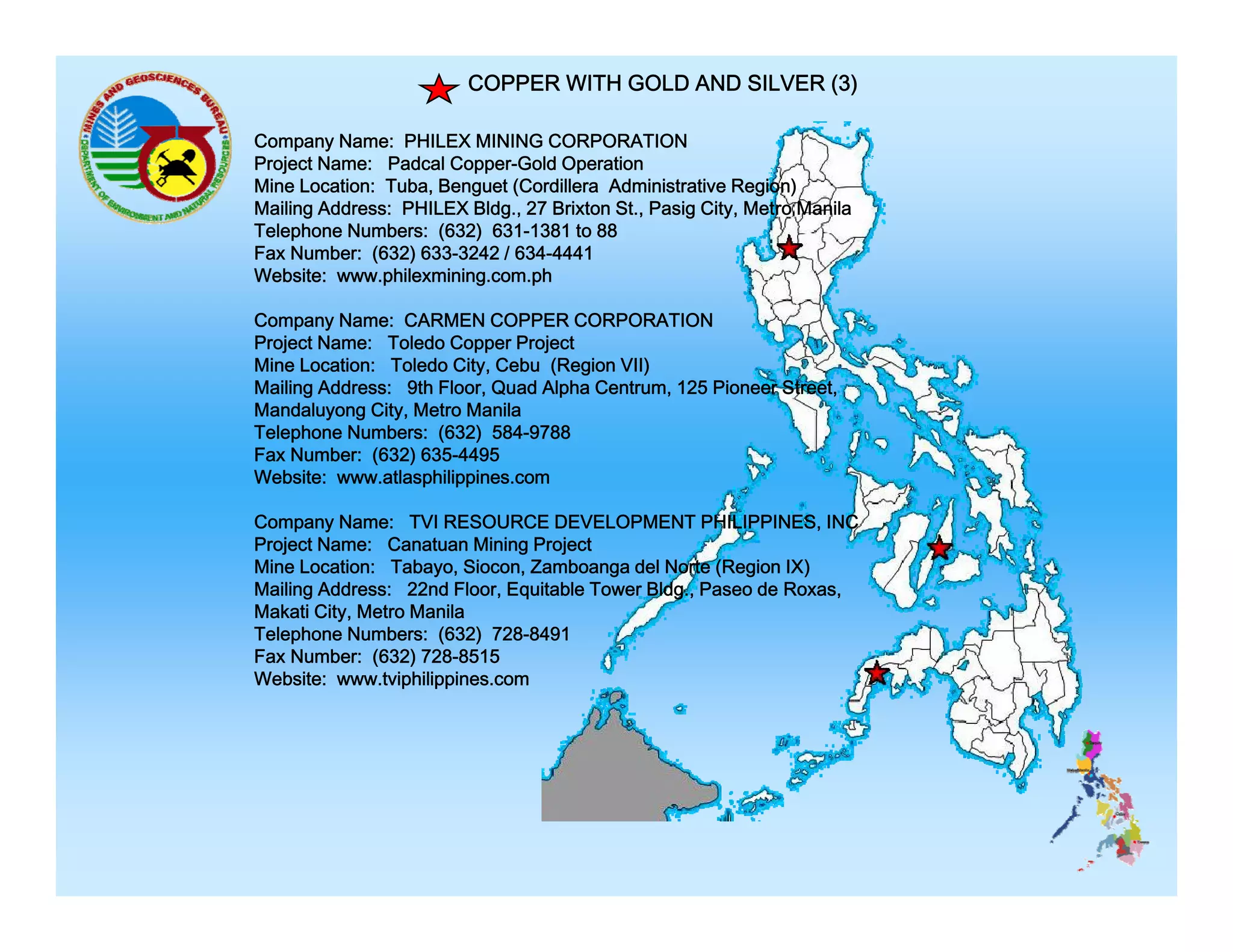 COPPER WITH GOLD AND SILVER (3)
Company Name: PHILEX MINING CORPORATION
Project Name: Padcal Copper-Gold Operation
Mine Location: Tuba, Benguet (Cordillera Administrative Region)
Mailing Address: PHILEX Bldg., 27 Brixton St., Pasig City, Metro Manila
Telephone Numbers: (632) 631-1381 to 88
Fax Number: (632) 633-3242 / 634-4441
Website: www.philexmining.com.ph
Company Name: CARMEN COPPER CORPORATION
Project Name: Toledo Copper Project
Mine Location: Toledo City, Cebu (Region VII)
Mailing Address: 9th Floor, Quad Alpha Centrum, 125 Pioneer Street,
Mandaluyong City, Metro Manila
Telephone Numbers: (632) 584-9788
Fax Number: (632) 635-4495
Website: www.atlasphilippines.com
Company Name: TVI RESOURCE DEVELOPMENT PHILIPPINES, INC
Project Name: Canatuan Mining Project
Mine Location: Tabayo, Siocon, Zamboanga del Norte (Region IX)
Mailing Address: 22nd Floor, Equitable Tower Bldg., Paseo de Roxas,
Makati City, Metro Manila
Telephone Numbers: (632) 728-8491
Fax Number: (632) 728-8515
728 8515
Website: www.tviphilippines.com

 