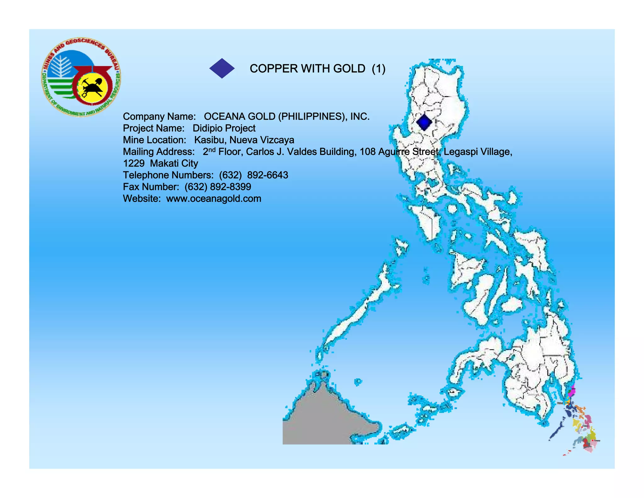 COPPER WITH GOLD (1)

Company Name: OCEANA GOLD (PHILIPPINES), INC.
Project Name: Didipio Project
Mine Location: Kasibu, Nueva Vizcaya
Mailing Address: 2nd Floor, Carlos J. Valdes Building, 108 Aguirre Street, Legaspi Village,
1229 Makati City
Telephone Numbers: (632) 892-6643
Fax Number: (632) 892-8399
Website: www.oceanagold.com

 