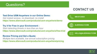 888.613.6023
ALIENVAULT.COM
CONTACT US
HELLO@ALIENVAULT.COM
Test Drive USM Anywhere in our Online Demo:
Get instant access, no download, no install
https://www.alienvault.com/products/usm-anywhere/demo
Try it for Free in your Environment :
Start detecting threats in less than an hour
https://www.alienvault.com/products/usm-anywhere/free-trial
Review Pricing and Get a Quote:
Multiple tiers available, low annual subscription pricing
https://www.alienvault.com/products/usm-anywhere/pricing
Questions?
 