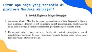 Fitur apa saja yang tersedia di
platform Merdeka Mengajar?
B. Produk Kegiatan Belajar Mengajar
1. Asesmen Murid, Membantu guru melakukan analisis diagnostik literasi
dan numerasi dengan cepat sehingga dapat menerapkan pembelajaran
yang sesuai dengan tahap capaian dan perkembangan peserta didik.
2. Perangkat Ajar, yang memuat berbagai materi pengajaran untuk
mendukung kegiatan belajar mengajar, seperti bahan ajar, modul ajar,
modul proyek, atau buku teks.
 