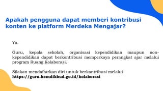 Apakah pengguna dapat memberi kontribusi
konten ke platform Merdeka Mengajar?
Ya.
Guru, kepala sekolah, organisasi kependidikan maupun non-
kependidikan dapat berkontribusi memperkaya perangkat ajar melalui
program Ruang Kolaborasi.
Silakan mendaftarkan diri untuk berkontribusi melalui
https://guru.kemdikbud.go.id/kolaborasi
 