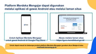 Platform Merdeka Mengajar dapat digunakan
melalui aplikasi di gawai Android atau melalui laman situs
Akses melalui laman situs
https://guru.kemdikbud.go.id/
Unduh Aplikasi Merdeka Mengajar
untuk gawai Android di Google Play Store
Untuk dapat masuk ke beberapa produk platform Merdeka Mengajar gunakan akun Belajar.id atau
madrasah.kemenag.go.id
 