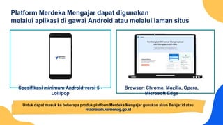 Platform Merdeka Mengajar dapat digunakan
melalui aplikasi di gawai Android atau melalui laman situs
Browser: Chrome, Mozilla, Opera,
Microsoft Edge
Spesifikasi minimum Android versi 5 -
Lollipop
Untuk dapat masuk ke beberapa produk platform Merdeka Mengajar gunakan akun Belajar.id atau
madrasah.kemenag.go.id
 