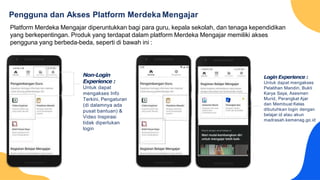 Pengguna dan Akses Platform Merdeka Mengajar
Non-Login
Experience :
Untuk dapat
mengakses Info
Terkini, Pengaturan
(di dalamnya ada
pusat bantuan) &
Video Inspirasi
tidak diperlukan
login
Platform Merdeka Mengajar diperuntukkan bagi para guru, kepala sekolah, dan tenaga kependidikan
yang berkepentingan. Produk yang terdapat dalam platform Merdeka Mengajar memiliki akses
pengguna yang berbeda-beda, seperti di bawah ini :
Login Experience :
Untuk dapat mengakses
Pelatihan Mandiri, Bukti
Karya Saya, Asesmen
Murid, Perangkat Ajar
dan Membuat Kelas
dibutuhkan login dengan
belajar.id atau akun
madrasah.kemenag.go.id
 