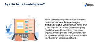 Apa itu Akun Pembelajaran?
Akun Pembelajaran adalah akun elektronik
dalam bentuk akun Google dengan
domain belajar.id yang memuat nama akun
(User ID) dan kata sandi (password) yang
diterbitkan oleh Kemendikbud dan dapat
digunakan oleh peserta didik, pendidik, dan
tenaga kependidikan sebagai akses aplikasi
pembelajaran berbasis elektronik.
 