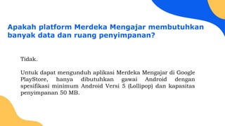 Apakah platform Merdeka Mengajar membutuhkan
banyak data dan ruang penyimpanan?
Tidak.
Untuk dapat mengunduh aplikasi Merdeka Mengajar di Google
PlayStore, hanya dibutuhkan gawai Android dengan
spesifikasi minimum Android Versi 5 (Lollipop) dan kapasitas
penyimpanan 50 MB.
 