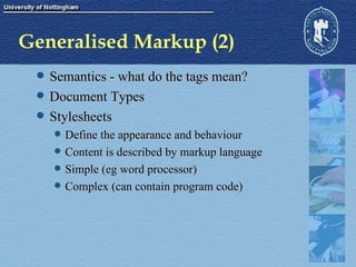 Generalised Markup (2) Semantics - what do the tags mean? Document Types Stylesheets Define the appearance and behaviour Content is described by markup language Simple (eg word processor) Complex (can contain program code) 