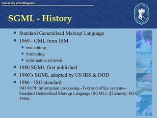 SGML - History Standard Generalised Markup Language 1969 - GML from IBM  text editing formatting information retrieval 1980 SGML first published 1980’s SGML adopted by US IRS & DOD 1986 - ISO standard ISO 8879: Information processing--Text and office systems--Standard Generalized Markup Language (SGML), ([Geneva]: ISO, 1986).  