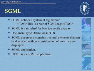 SGML SGML defines a system of tag markup <TAG>This is a pair of SGML tags</TAG> SGML is a standard for how to specify a tag set. Document Type Definition (DTD) SGML documents contain structural elements that can be described without consideration of how they are displayed. SGML application. HTML is an SGML application. 