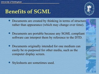Benefits of SGML Documents are created by thinking in terms of structure rather than appearance (which may change over time).  Documents are portable because any SGML compliant software can interpret them by reference to the DTD. Documents originally intended for one medium can easily be re-purposed for other media, such as the computer display screen.  Stylesheets are sometimes used. 