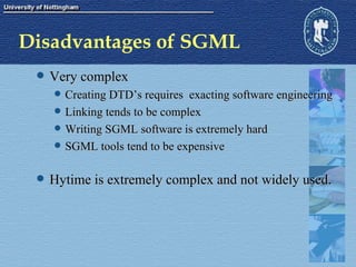 Disadvantages of SGML Very complex Creating DTD’s requires  exacting software engineering Linking tends to be complex Writing SGML software is extremely hard SGML tools tend to be expensive Hytime is extremely complex and not widely used. 