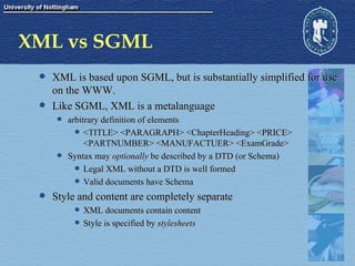 XML vs SGML XML is based upon SGML, but is substantially simplified for use on the WWW. Like SGML, XML is a metalanguage arbitrary definition of elements <TITLE> <PARAGRAPH> <ChapterHeading> <PRICE> <PARTNUMBER> <MANUFACTUER> <ExamGrade> Syntax may  optionally  be described by a DTD (or Schema) Legal XML without a DTD is well formed Valid documents have Schema Style and content are completely separate XML documents contain content Style is specified by  stylesheets 