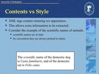 Contents vs Style XML tags contain meaning  not  appearance. This allows extra information to be extracted Consider the example of the scientific names of animals. scientific names are in latin by convention they are always printed in italics The  scientific  name of the domestic dog is  Canis familiaris , and of the domestic  cat is  Felis catus . 