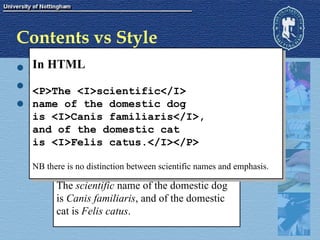 Contents vs Style XML tags contain meaning  not  appearance. This allows extra information to be extracted Consider the example of the scientific names of animals. scientific names are in latin by convention they are always printed in italics The  scientific  name of the domestic dog is  Canis familiaris , and of the domestic  cat is  Felis catus . In HTML <P>The <I>scientific</I>  name of the domestic dog  is <I>Canis familiaris</I>,  and of the domestic cat  is <I>Felis catus.</I></P> NB there is no distinction between scientific names and emphasis. 