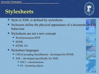 Stylesheets Style in XML is defined by stylesheets Styleseets define the physical appearance of a document, and its behaviour Stylesheets are not a new concept Word processors/DTP SGML HTML 4.0 Stylesheet languages CSS (Cascading StyleSheets) - developed for HTML XSL - developed specifically for XML XSLT - transformations FO - formatting objects 