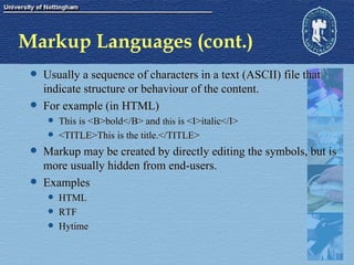Markup Languages (cont.) Usually a sequence of characters in a text (ASCII) file that indicate structure or behaviour of the content. For example (in HTML) This is <B>bold</B> and  this  is <I>italic</I> <TITLE>This is the title.</TITLE> Markup may be created by directly editing the symbols, but is more usually hidden from end-users. Examples HTML RTF Hytime 