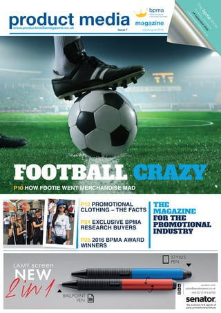 THE
MAGAZINE
FOR THE
PROMOTIONAL
INDUSTRY
P10 HOW FOOTIE WENT MERCHANDISE MAD
P13 PROMOTIONAL
CLOTHING – THE FACTS
P24 EXCLUSIVE BPMA
RESEARCH BUYERS
P26 2016 BPMA AWARD
WINNERS
www.productmediamagazine.co.uk
magazine
Issue 7 July/August 2016
senator.com
sales@senatorpens.co.uk
+44 (0) 1279 630700
the exclusive U.K agents of
Lamy promotional products
sen
senatorpesales@s
+4
sales@s
FOOTBALL CRAZY
P13
CLOTHING – THE FACTS
P24
RESEARCH BUYERS
P26
WINNERS
01_pmm07_cover.indd 3 21/06/2016 09:20
 