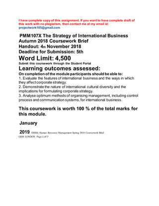I have complete copy of this assignment. If you want to have complete draft of
this work with no plagiarism, then contact me at my email id:
projectwork185@gmail.com
PMM107X The Strategy of International Business
Autumn 2018 Coursework Brief
Handout: 4th November 2018
Deadline for Submission: 5th
Word Limit: 4,500
Submit this coursework through the Student Portal
Learning outcomes assessed:
On completion of the module participants should be able to:
1. Evaluate the features of international business and the ways in which
they affectcorporate strategy.
2. Demonstrate the nature of international cultural diversity and the
implications for formulating corporate strategy.
3. Analyse optimum methods of organising management, including control
process and communication systems,for international business.
This coursework is worth 100 % of the total marks for
this module.
January
2019 EMBA Human Resource Management Spring 2018 Coursework Brief
GSM LONDON Page 1 of 7
 