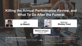 Killing the Annual Performance Review, and
What To Do After the Funeral
Jo Weech Shelley Trout
With: Moderator:
TO USE YOUR COMPUTER'S AUDIO:
When the webinar begins, you will be connected to audio using
your computer's microphone and speakers (VoIP). A headset is
recommended.
Webinar will begin:
11:00 am, PDT
TO USE YOUR TELEPHONE:
If you prefer to use your phone, you must select "Use Telephone"
after joining the webinar and call in using the numbers below.
United States: +1 (415) 655-0052
Access Code: 157-713-716
Audio PIN: Shown after joining the webinar
--OR--
 