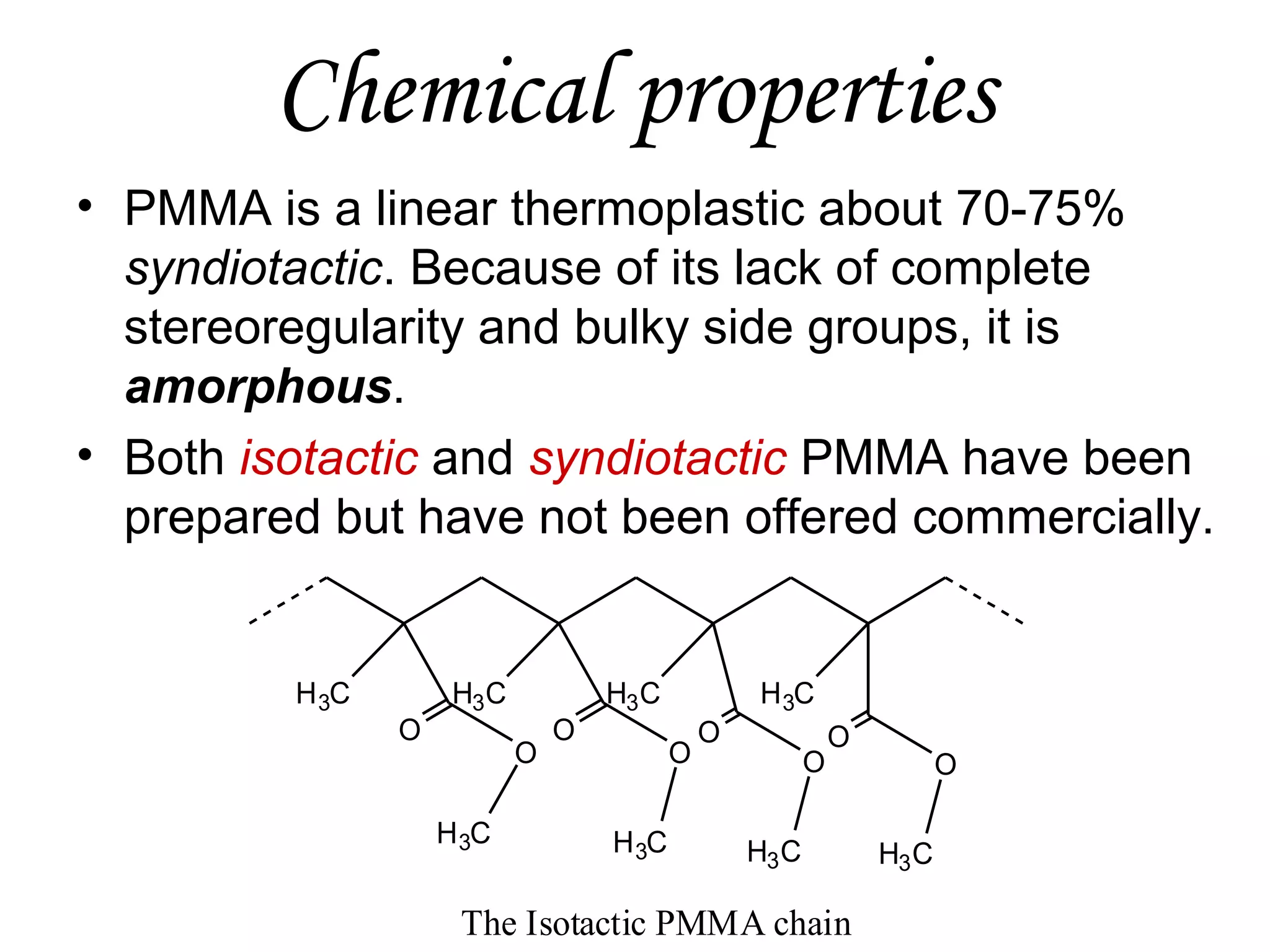 Chemical properties
• PMMA is a linear thermoplastic about 70-75%
syndiotactic. Because of its lack of complete
stereoregularity and bulky side groups, it is
amorphous.
• Both isotactic and syndiotactic PMMA have been
prepared but have not been offered commercially.

H 3C

O

H3C
O
H 3C

O

H3 C

H 3C
O

H 3C

O

O

O

H3 C

The Isotactic PMMA chain

O
H3 C

 