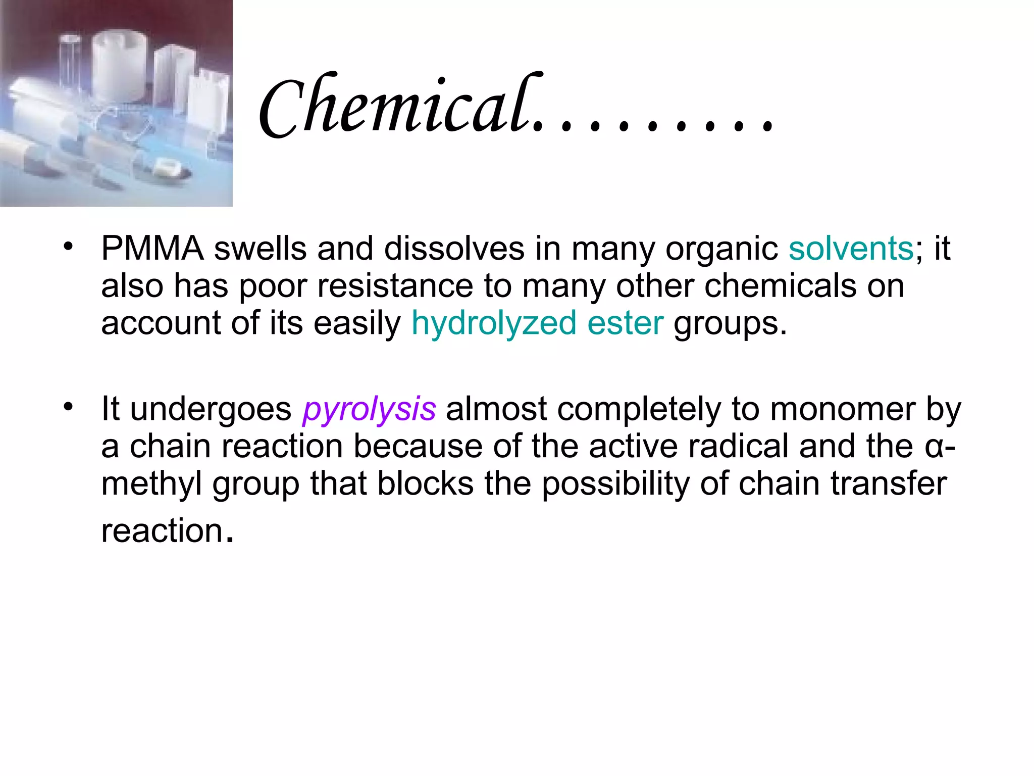 Chemical………
• PMMA swells and dissolves in many organic solvents; it
also has poor resistance to many other chemicals on
account of its easily hydrolyzed ester groups.
• It undergoes pyrolysis almost completely to monomer by
a chain reaction because of the active radical and the αmethyl group that blocks the possibility of chain transfer
reaction.

 