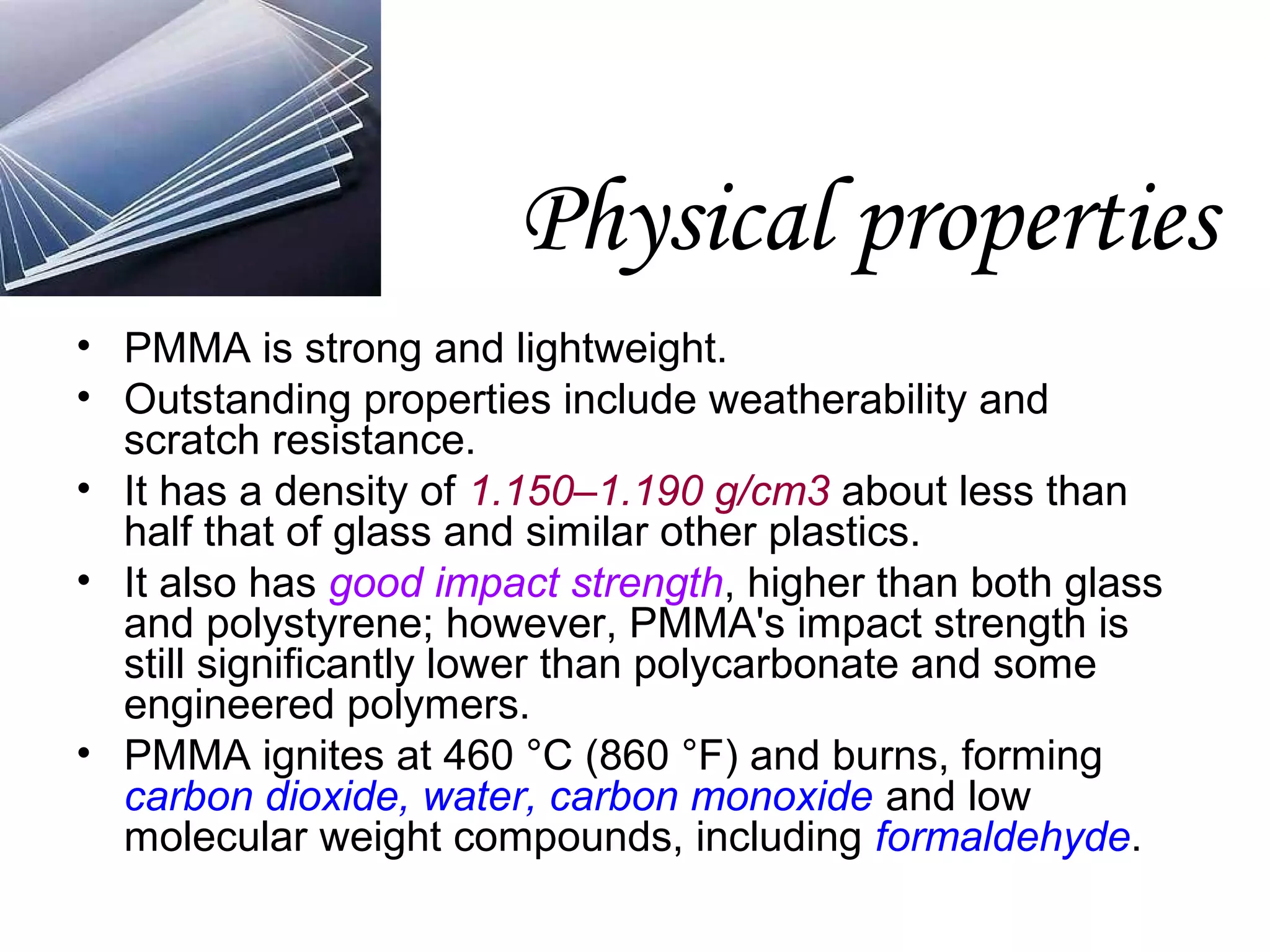 Physical properties
• PMMA is strong and lightweight.
• Outstanding properties include weatherability and
scratch resistance.
• It has a density of 1.150–1.190 g/cm3 about less than
half that of glass and similar other plastics.
• It also has good impact strength, higher than both glass
and polystyrene; however, PMMA's impact strength is
still significantly lower than polycarbonate and some
engineered polymers.
• PMMA ignites at 460 °C (860 °F) and burns, forming
carbon dioxide, water, carbon monoxide and low
molecular weight compounds, including formaldehyde.

 