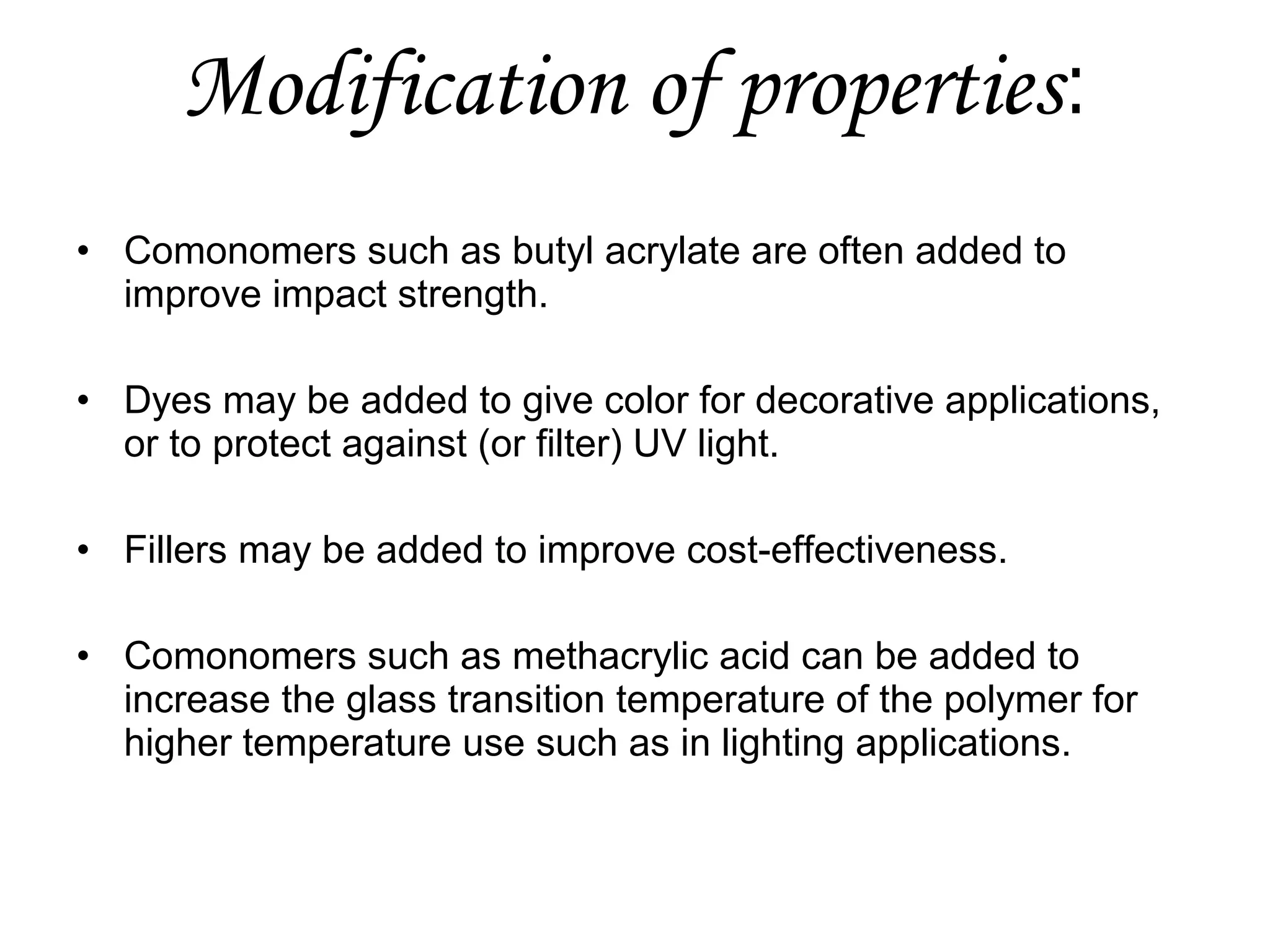 Modification of properties:
• Comonomers such as butyl acrylate are often added to
improve impact strength.
• Dyes may be added to give color for decorative applications,
or to protect against (or filter) UV light.
• Fillers may be added to improve cost-effectiveness.
• Comonomers such as methacrylic acid can be added to
increase the glass transition temperature of the polymer for
higher temperature use such as in lighting applications.

 