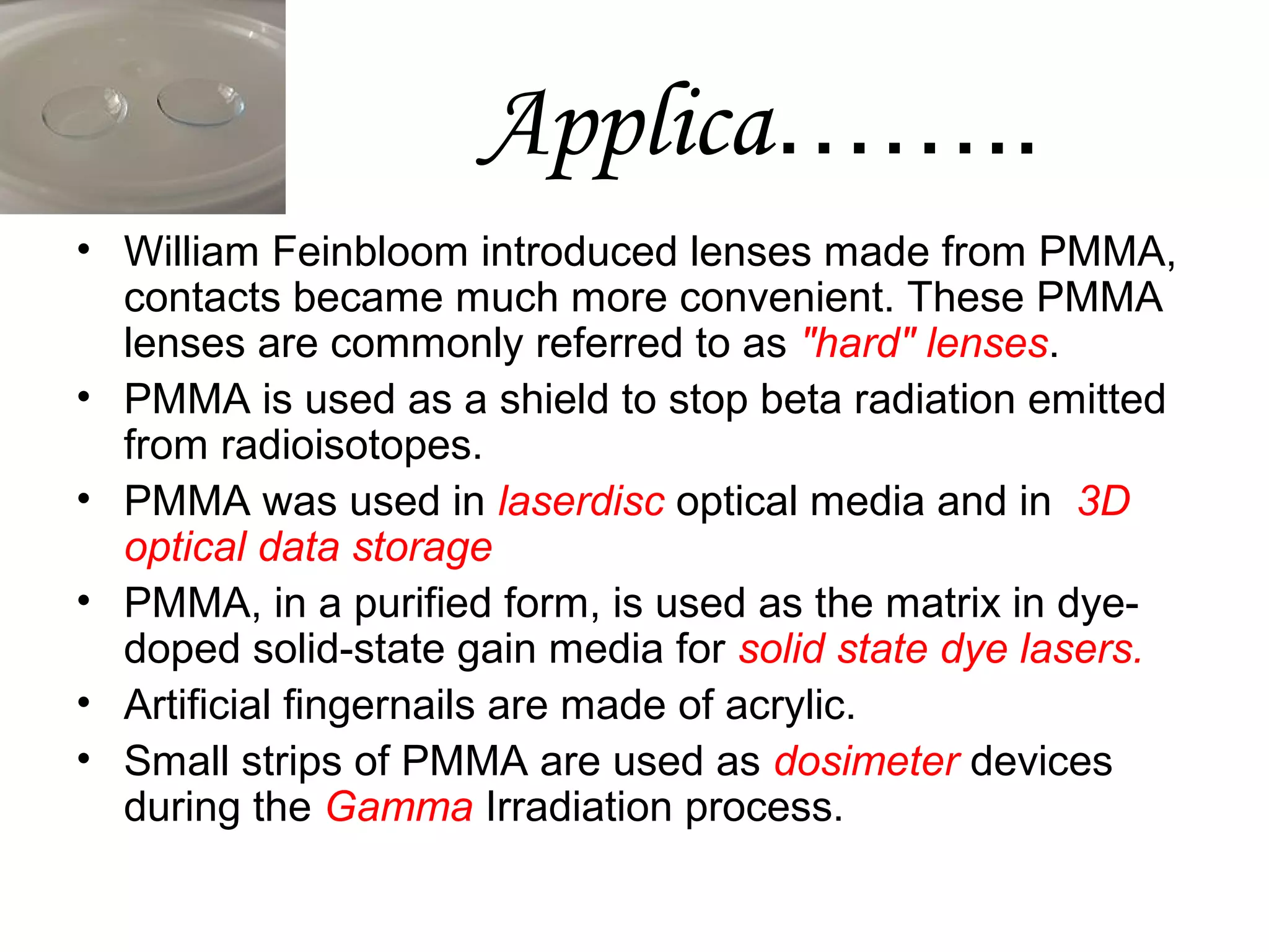 Applica……..
• William Feinbloom introduced lenses made from PMMA,
contacts became much more convenient. These PMMA
lenses are commonly referred to as "hard" lenses.
• PMMA is used as a shield to stop beta radiation emitted
from radioisotopes.
• PMMA was used in laserdisc optical media and in 3D
optical data storage
• PMMA, in a purified form, is used as the matrix in dyedoped solid-state gain media for solid state dye lasers.
• Artificial fingernails are made of acrylic.
• Small strips of PMMA are used as dosimeter devices
during the Gamma Irradiation process.

 