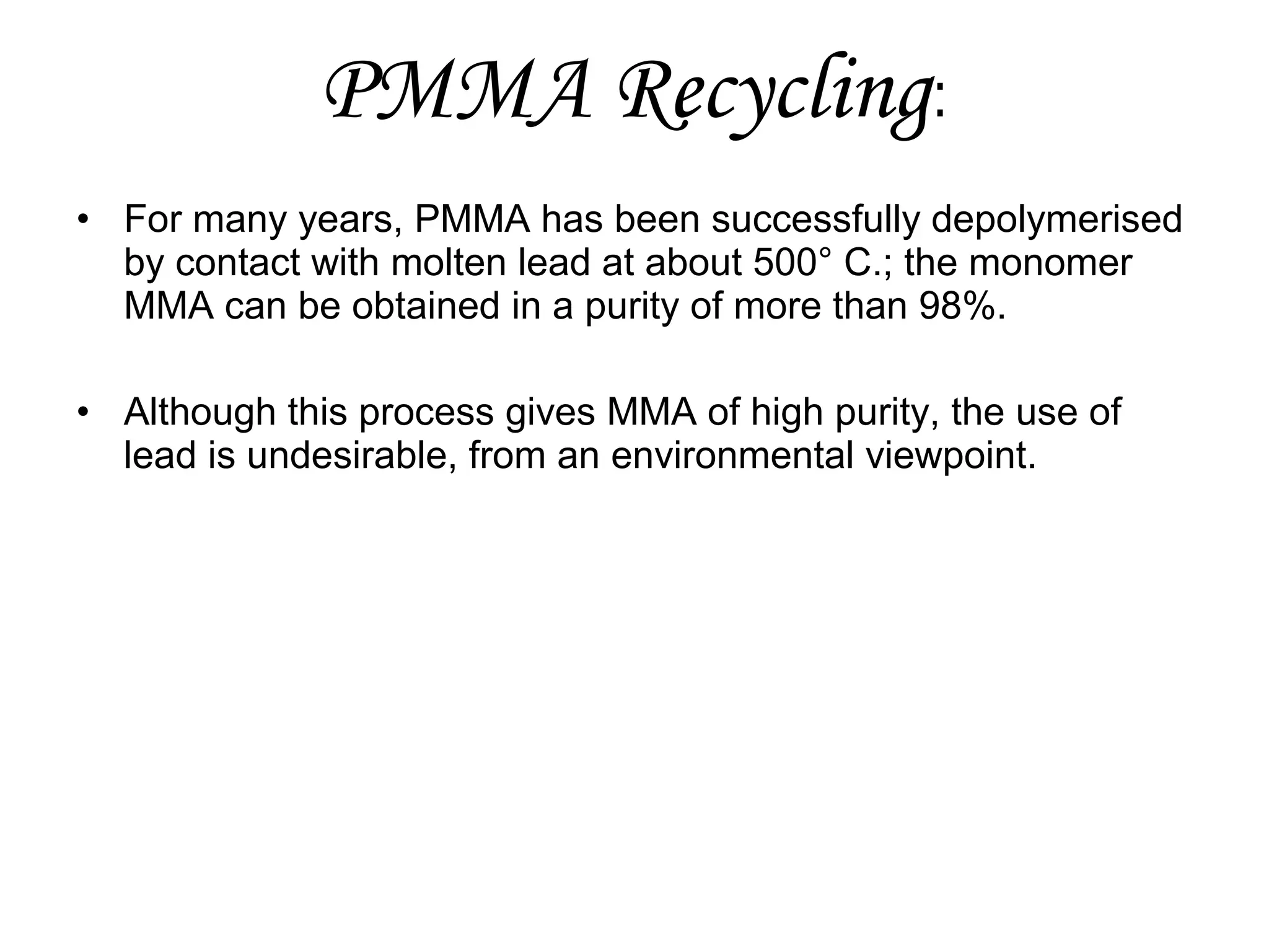 PMMA Recycling:
• For many years, PMMA has been successfully depolymerised
by contact with molten lead at about 500° C.; the monomer
MMA can be obtained in a purity of more than 98%.
• Although this process gives MMA of high purity, the use of
lead is undesirable, from an environmental viewpoint.

 