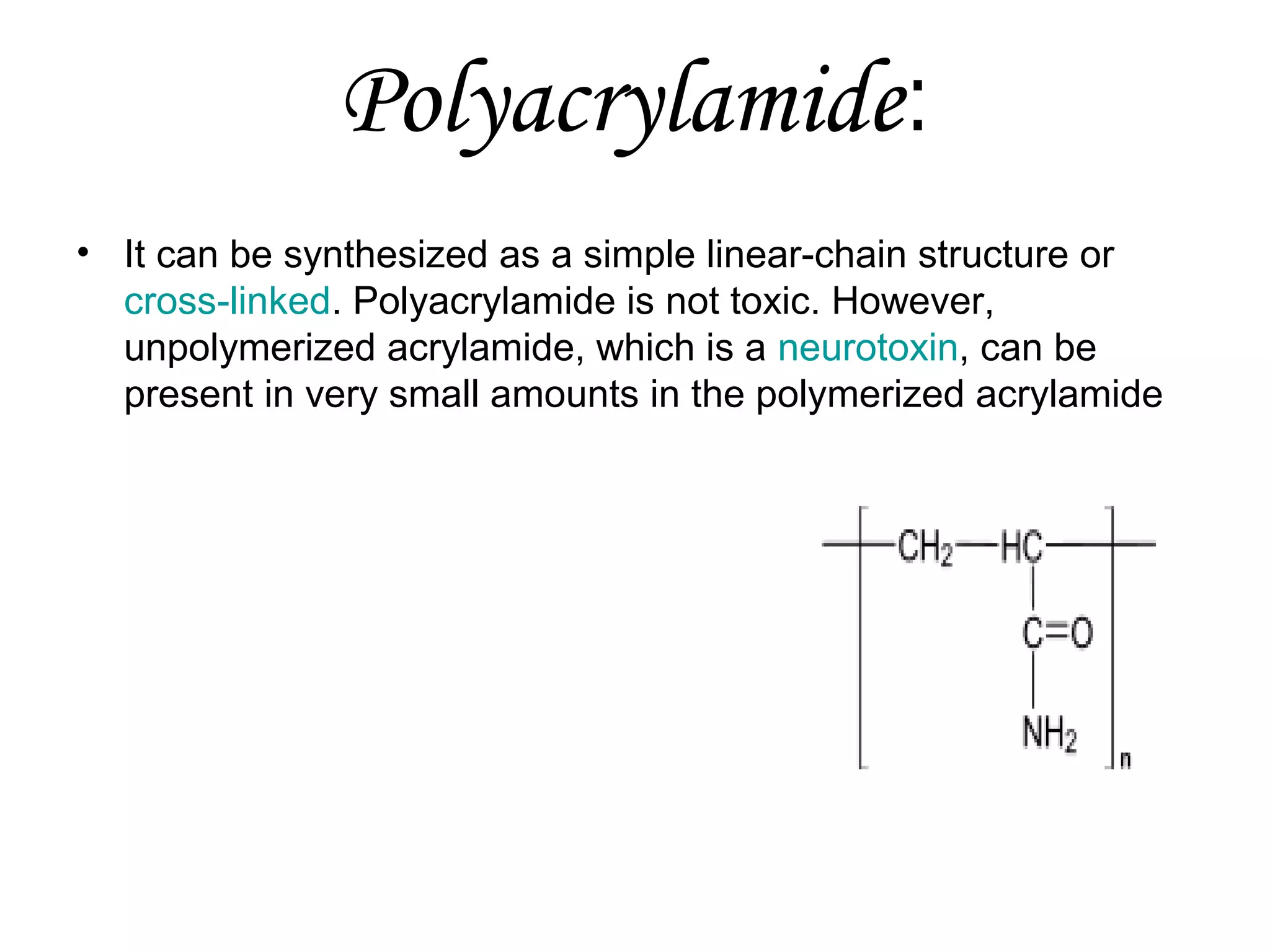 Polyacrylamide:
• It can be synthesized as a simple linear-chain structure or
cross-linked. Polyacrylamide is not toxic. However,
unpolymerized acrylamide, which is a neurotoxin, can be
present in very small amounts in the polymerized acrylamide

 