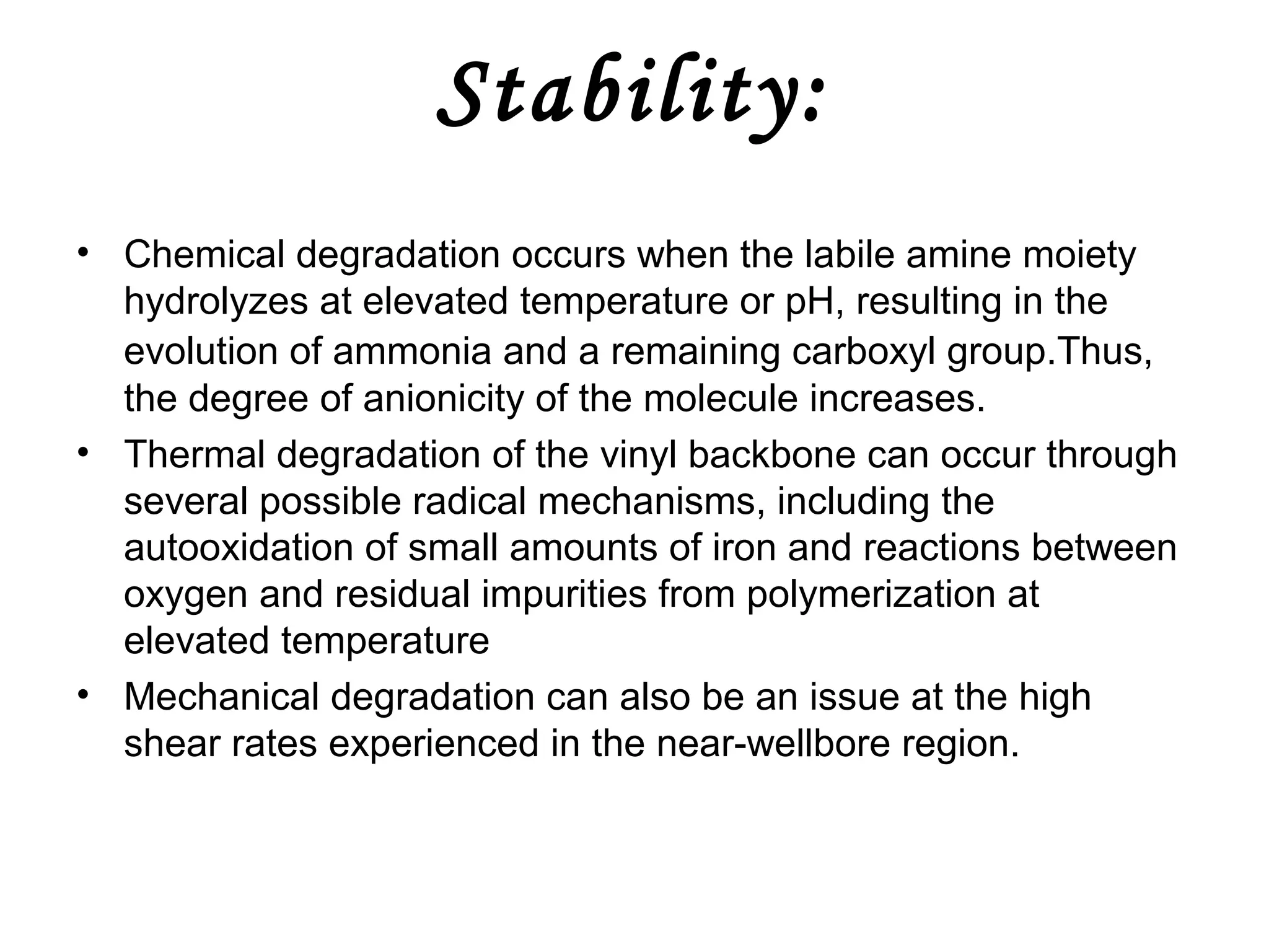 Stability:
• Chemical degradation occurs when the labile amine moiety
hydrolyzes at elevated temperature or pH, resulting in the
evolution of ammonia and a remaining carboxyl group.Thus,
the degree of anionicity of the molecule increases.
• Thermal degradation of the vinyl backbone can occur through
several possible radical mechanisms, including the
autooxidation of small amounts of iron and reactions between
oxygen and residual impurities from polymerization at
elevated temperature
• Mechanical degradation can also be an issue at the high
shear rates experienced in the near-wellbore region.

 