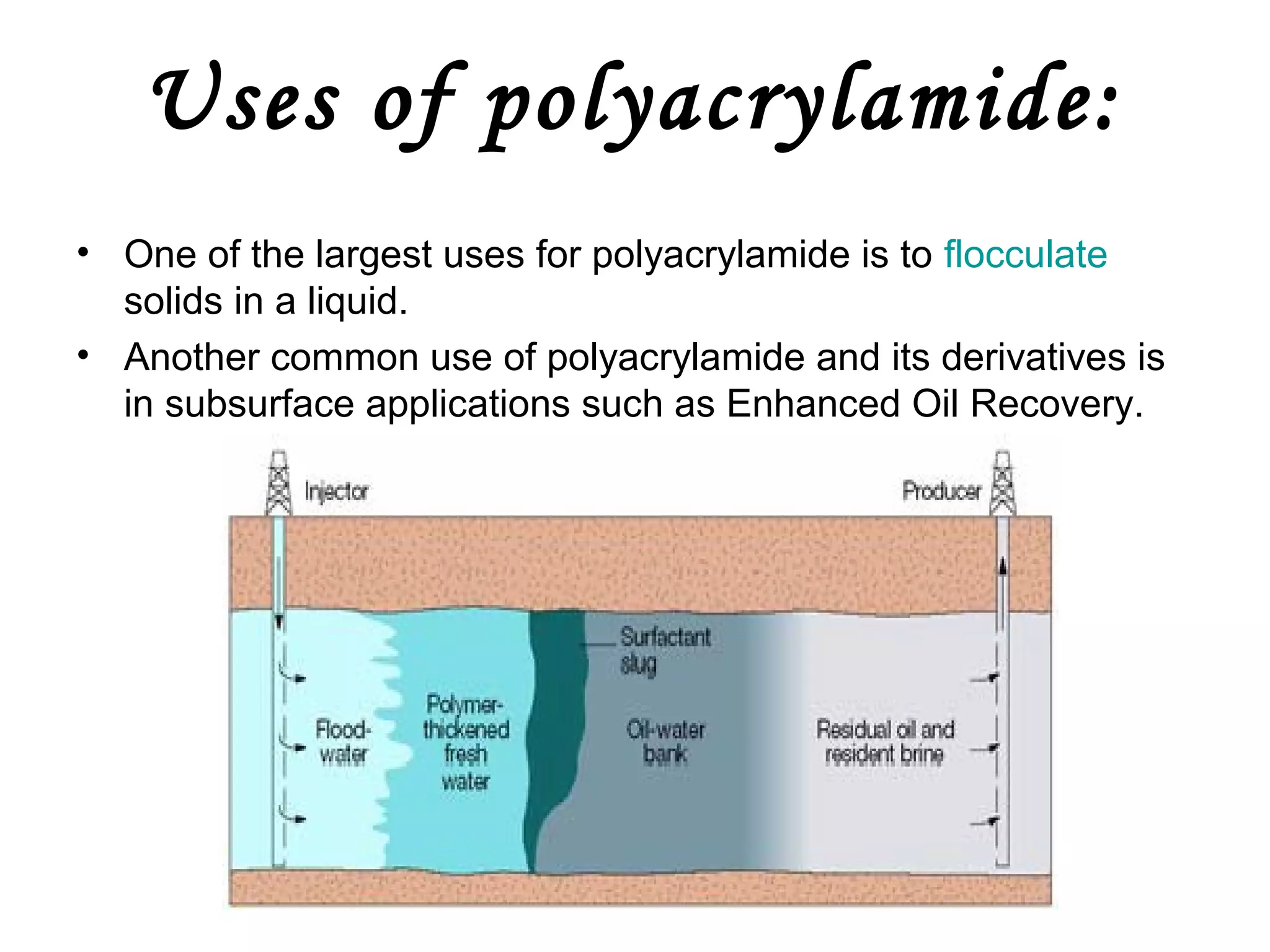 Uses of polyacrylamide:
• One of the largest uses for polyacrylamide is to flocculate
solids in a liquid.
• Another common use of polyacrylamide and its derivatives is
in subsurface applications such as Enhanced Oil Recovery.

 