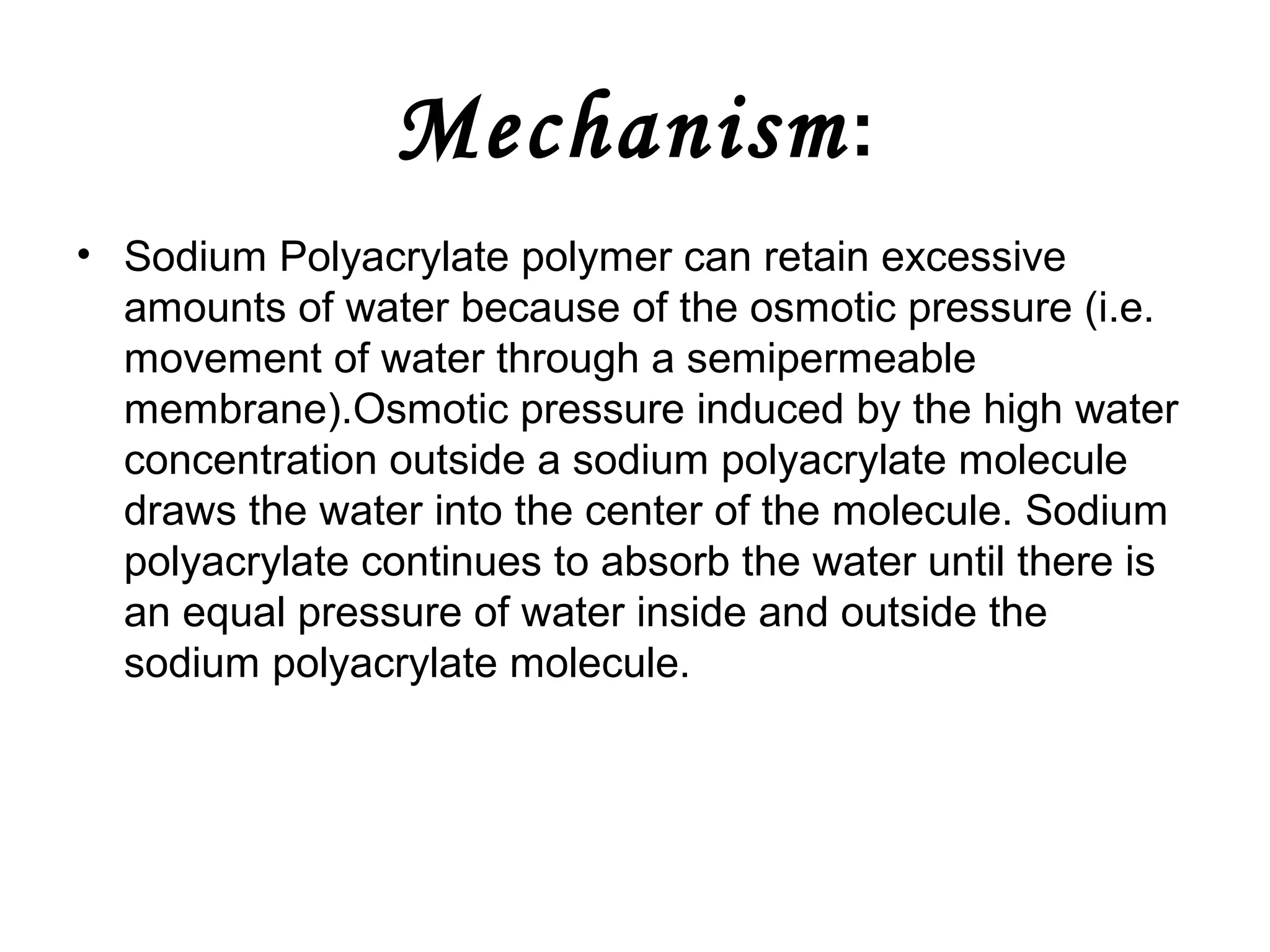 Mechanism :
• Sodium Polyacrylate polymer can retain excessive
amounts of water because of the osmotic pressure (i.e.
movement of water through a semipermeable
membrane).Osmotic pressure induced by the high water
concentration outside a sodium polyacrylate molecule
draws the water into the center of the molecule. Sodium
polyacrylate continues to absorb the water until there is
an equal pressure of water inside and outside the
sodium polyacrylate molecule.

 