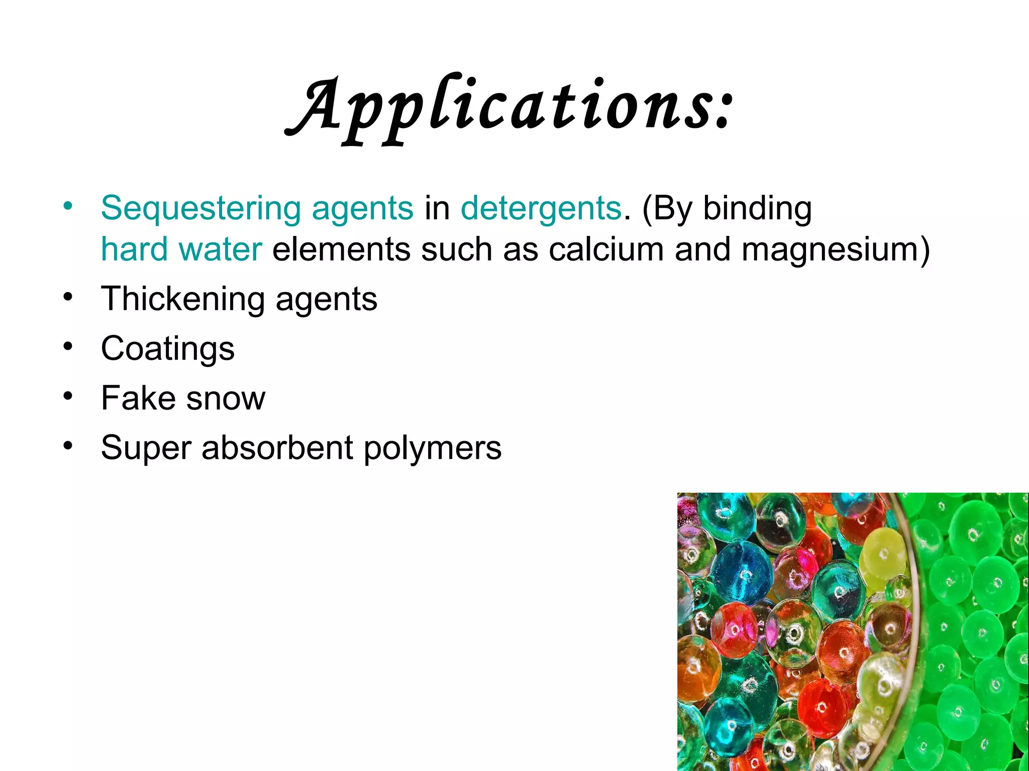 Applications:
• Sequestering agents in detergents. (By binding
hard water elements such as calcium and magnesium)
• Thickening agents
• Coatings
• Fake snow
• Super absorbent polymers

 