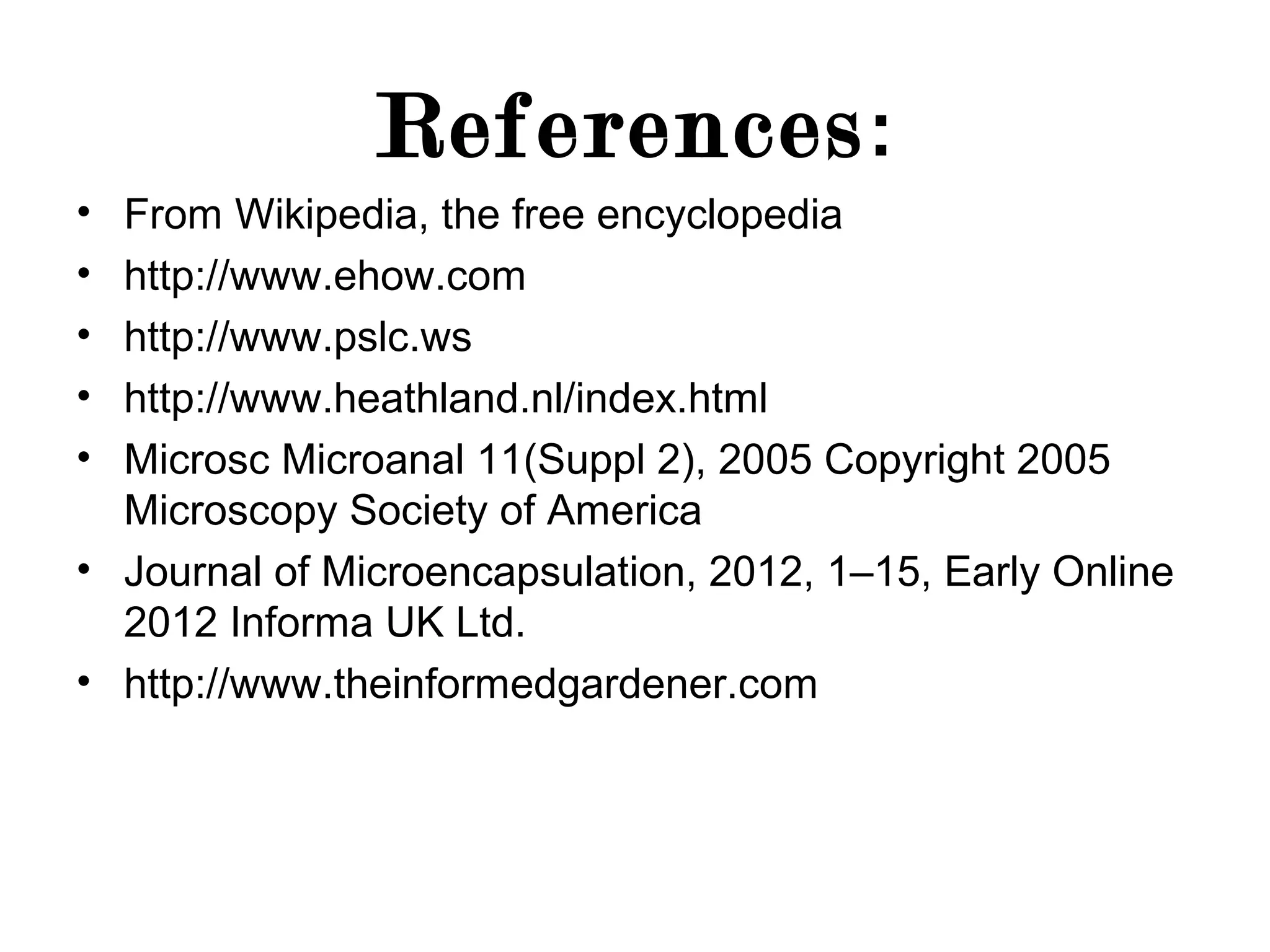 References :
•
•
•
•
•

From Wikipedia, the free encyclopedia
http://www.ehow.com
http://www.pslc.ws
http://www.heathland.nl/index.html
Microsc Microanal 11(Suppl 2), 2005 Copyright 2005
Microscopy Society of America
• Journal of Microencapsulation, 2012, 1–15, Early Online
2012 Informa UK Ltd.
• http://www.theinformedgardener.com

 