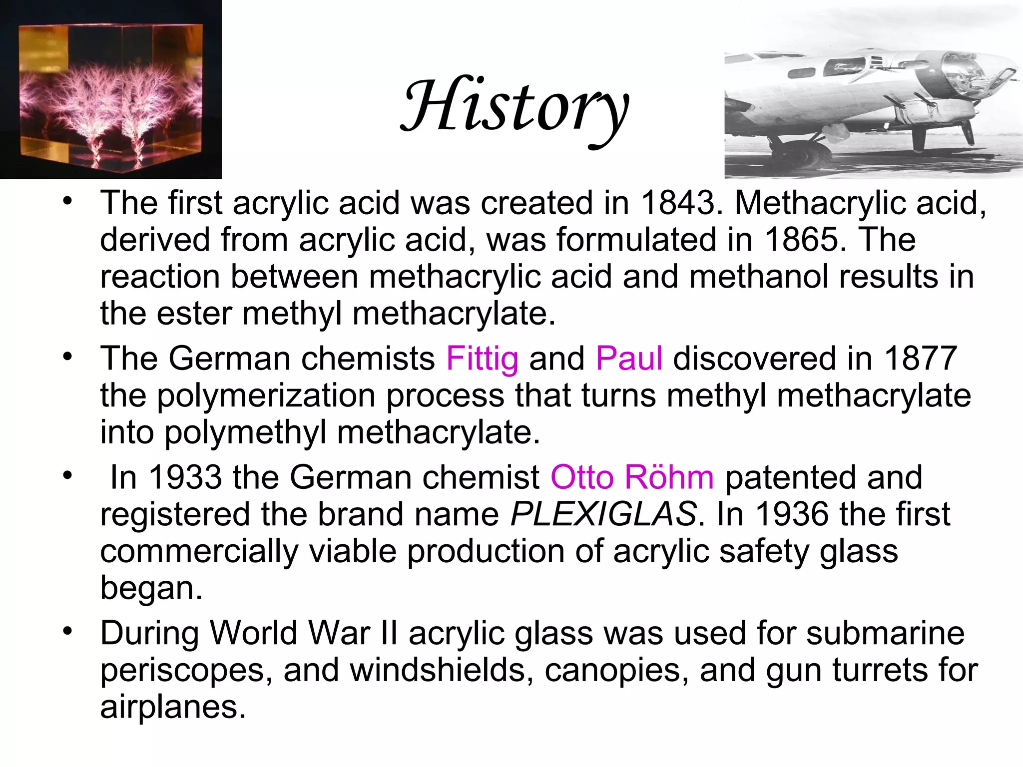 History
• The first acrylic acid was created in 1843. Methacrylic acid,
derived from acrylic acid, was formulated in 1865. The
reaction between methacrylic acid and methanol results in
the ester methyl methacrylate.
• The German chemists Fittig and Paul discovered in 1877
the polymerization process that turns methyl methacrylate
into polymethyl methacrylate.
• In 1933 the German chemist Otto Röhm patented and
registered the brand name PLEXIGLAS. In 1936 the first
commercially viable production of acrylic safety glass
began.
• During World War II acrylic glass was used for submarine
periscopes, and windshields, canopies, and gun turrets for
airplanes.

 